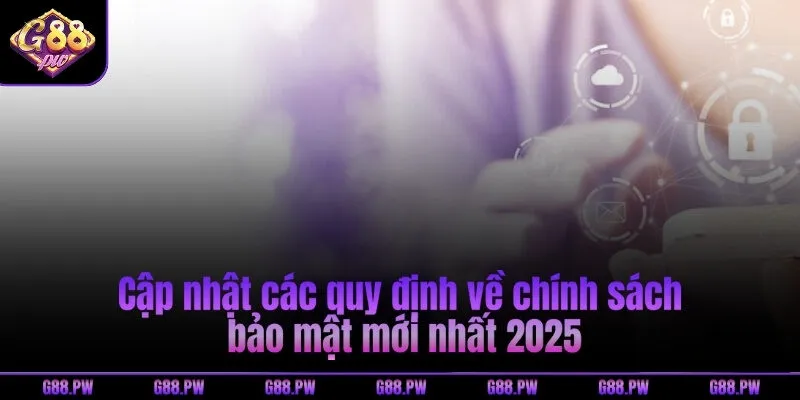 Cập nhật các quy định về chính sách bảo mật mới nhất 2025